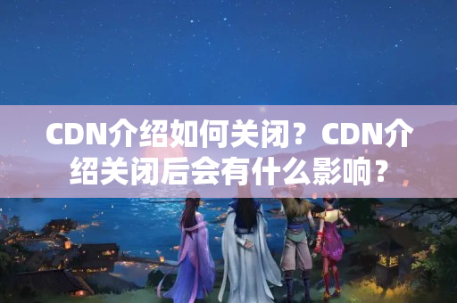 CDN介紹如何關(guān)閉？CDN介紹關(guān)閉后會(huì)有什么影響？