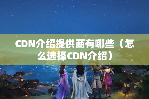 CDN介紹提供商有哪些（怎么選擇CDN介紹）