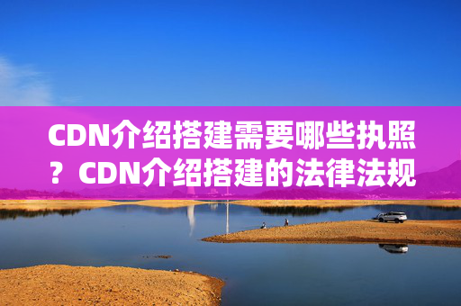 CDN介紹搭建需要哪些執(zhí)照？CDN介紹搭建的法律法規(guī)要求