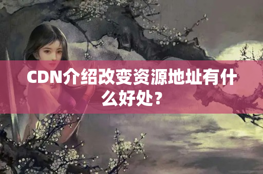 CDN介紹改變資源地址有什么好處？