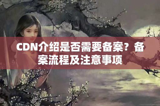 CDN介紹是否需要備案？備案流程及注意事項(xiàng)