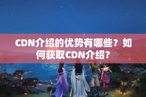 CDN介紹的優(yōu)勢有哪些？如何獲取CDN介紹？