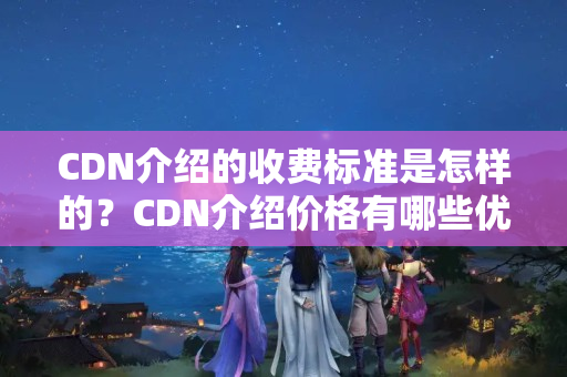 CDN介紹的收費標準是怎樣的？CDN介紹價格有哪些優(yōu)惠政策？