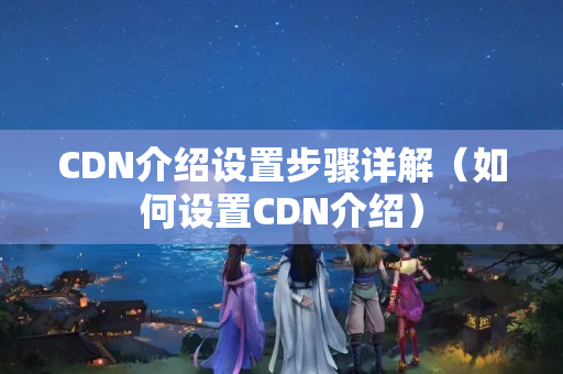 CDN介紹設(shè)置步驟詳解（如何設(shè)置CDN介紹）