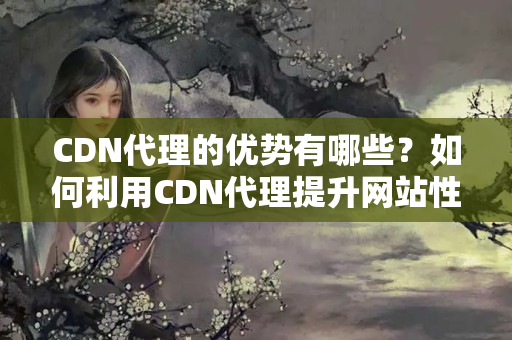 CDN代理的優(yōu)勢有哪些？如何利用CDN代理提升網(wǎng)站性能？