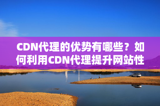 CDN代理的優(yōu)勢有哪些？如何利用CDN代理提升網(wǎng)站性能？