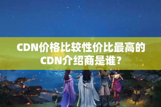 CDN價(jià)格比較性價(jià)比最高的CDN介紹商是誰？