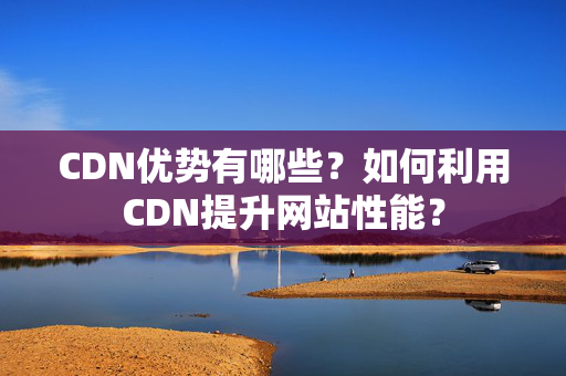 CDN優(yōu)勢有哪些？如何利用CDN提升網站性能？