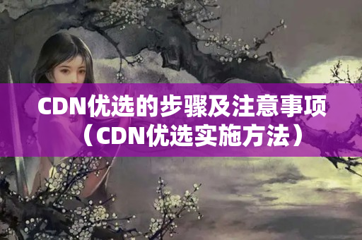 CDN優(yōu)選的步驟及注意事項(xiàng)（CDN優(yōu)選實(shí)施方法）