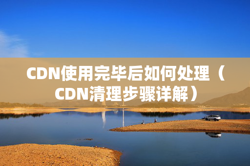 CDN使用完畢后如何處理（CDN清理步驟詳解）