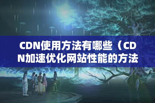 CDN使用方法有哪些（CDN加速優(yōu)化網(wǎng)站性能的方法）