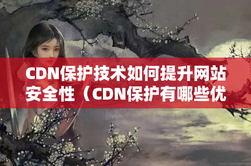 CDN保護(hù)技術(shù)如何提升網(wǎng)站安全性（CDN保護(hù)有哪些優(yōu)勢(shì)）