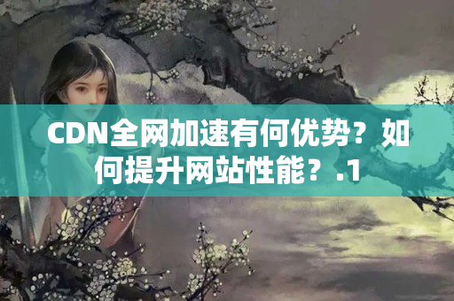 CDN全網(wǎng)加速有何優(yōu)勢？如何提升網(wǎng)站性能？