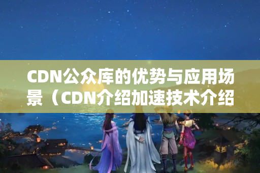 CDN公眾庫的優(yōu)勢與應(yīng)用場景（CDN介紹加速技術(shù)介紹）