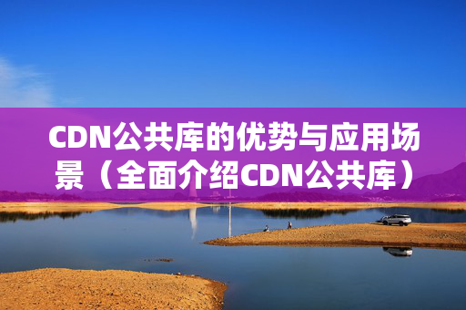 CDN公共庫的優(yōu)勢(shì)與應(yīng)用場景（全面介紹CDN公共庫）