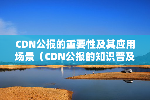 CDN公報的重要性及其應(yīng)用場景（CDN公報的知識普及）