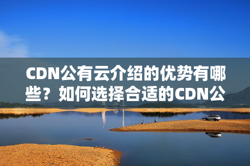 CDN公有云介紹的優(yōu)勢有哪些？如何選擇合適的CDN公有云介紹？