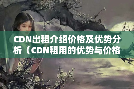 CDN出租介紹價格及優(yōu)勢分析（CDN租用的優(yōu)勢與價格比較）