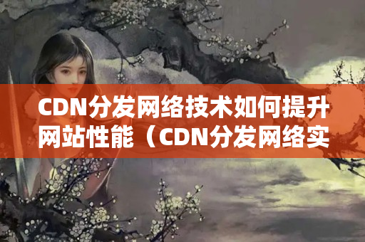 CDN分發(fā)網(wǎng)絡(luò)技術(shù)如何提升網(wǎng)站性能（CDN分發(fā)網(wǎng)絡(luò)實現(xiàn)原理及優(yōu)勢）