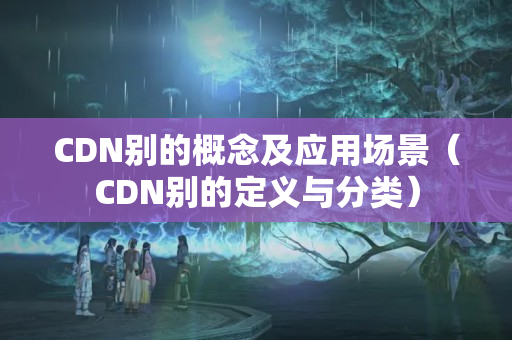 CDN別的概念及應(yīng)用場(chǎng)景（CDN別的定義與分類(lèi)）