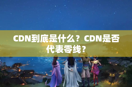 CDN到底是什么？CDN是否代表零線(xiàn)？