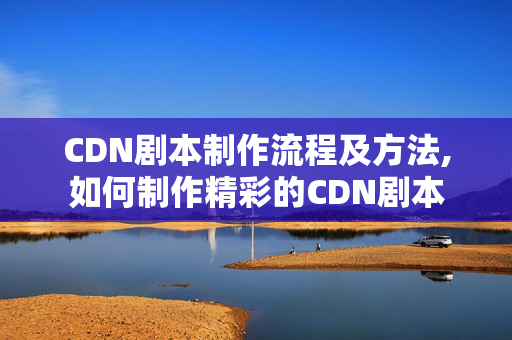 CDN劇本制作流程及方法,如何制作精彩的CDN劇本