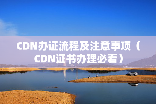 CDN辦證流程及注意事項(xiàng)（CDN證書(shū)辦理必看）