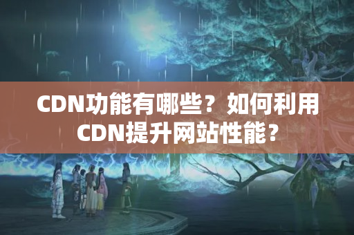 CDN功能有哪些？如何利用CDN提升網(wǎng)站性能？