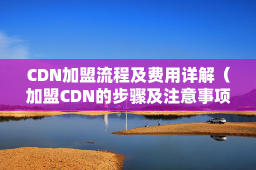 CDN加盟流程及費(fèi)用詳解（加盟CDN的步驟及注意事項(xiàng)）