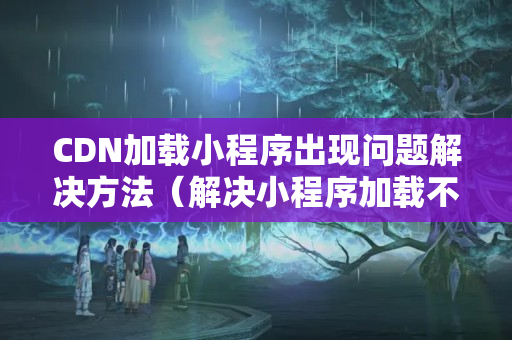 CDN加載小程序出現(xiàn)問題解決方法（解決小程序加載不了的問題）