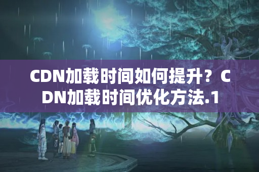 CDN加載時間如何提升？CDN加載時間優(yōu)化方法