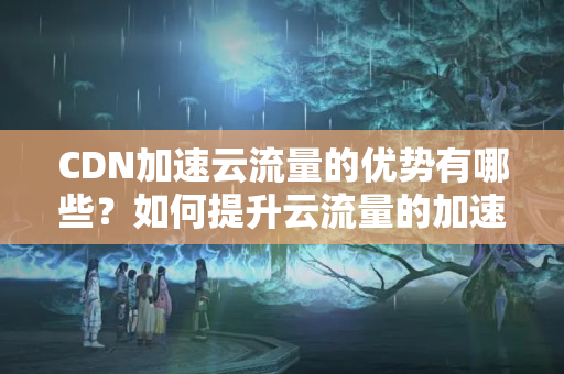 CDN加速云流量的優(yōu)勢(shì)有哪些？如何提升云流量的加速效果？