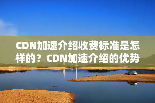 CDN加速介紹收費標準是怎樣的？CDN加速介紹的優(yōu)勢有哪些？