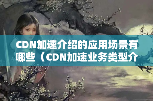 CDN加速介紹的應(yīng)用場(chǎng)景有哪些（CDN加速業(yè)務(wù)類型介紹）