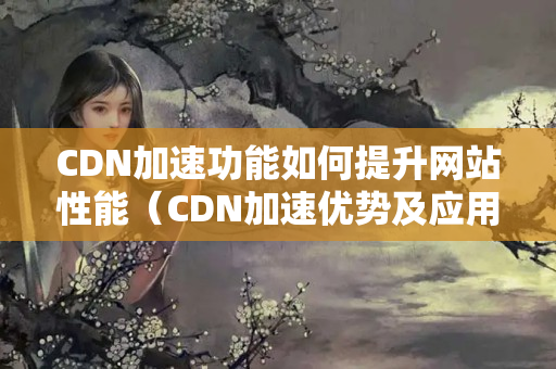 CDN加速功能如何提升網(wǎng)站性能（CDN加速優(yōu)勢及應用場景）