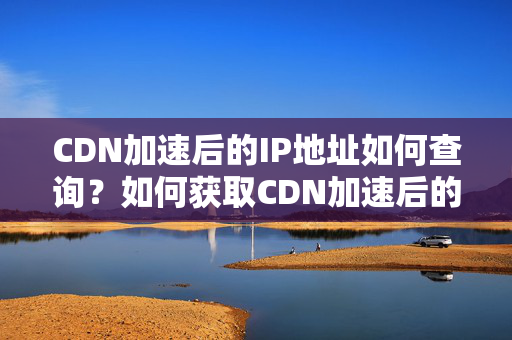 CDN加速后的IP地址如何查詢？如何獲取CDN加速后的IP地址？