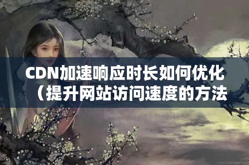 CDN加速響應時長如何優(yōu)化（提升網(wǎng)站訪問速度的方法）