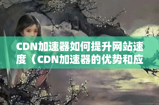 CDN加速器如何提升網(wǎng)站速度（CDN加速器的優(yōu)勢(shì)和應(yīng)用）