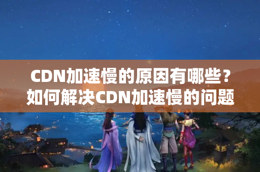 CDN加速慢的原因有哪些？如何解決CDN加速慢的問題？