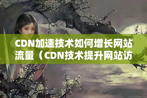 CDN加速技術(shù)如何增長(zhǎng)網(wǎng)站流量（CDN技術(shù)提升網(wǎng)站訪問(wèn)速度的方法）