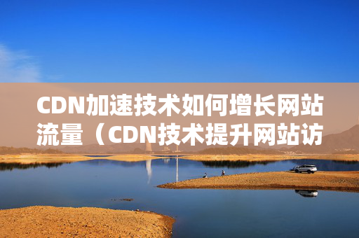 CDN加速技術(shù)如何增長(zhǎng)網(wǎng)站流量（CDN技術(shù)提升網(wǎng)站訪問(wèn)速度的方法）