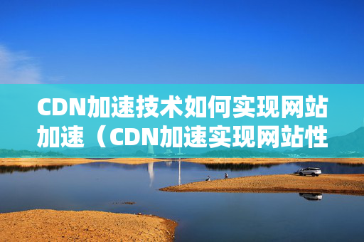 CDN加速技術(shù)如何實(shí)現(xiàn)網(wǎng)站加速（CDN加速實(shí)現(xiàn)網(wǎng)站性能提升的技術(shù)步驟）