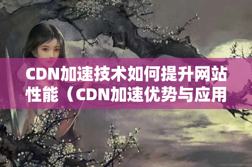 CDN加速技術(shù)如何提升網(wǎng)站性能（CDN加速優(yōu)勢與應(yīng)用場景）