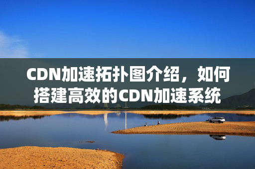 CDN加速拓撲圖介紹，如何搭建高效的CDN加速系統(tǒng)