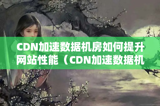 CDN加速數(shù)據(jù)機(jī)房如何提升網(wǎng)站性能（CDN加速數(shù)據(jù)機(jī)房?jī)?yōu)勢(shì)分析）