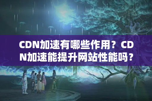 CDN加速有哪些作用？CDN加速能提升網(wǎng)站性能嗎？