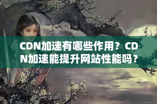 CDN加速有哪些作用？CDN加速能提升網(wǎng)站性能嗎？