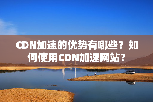 CDN加速的優(yōu)勢(shì)有哪些？如何使用CDN加速網(wǎng)站？