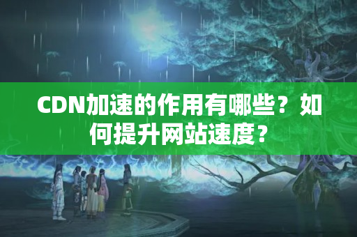 CDN加速的作用有哪些？如何提升網(wǎng)站速度？