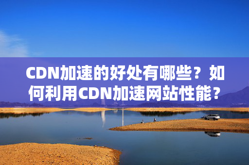 CDN加速的好處有哪些？如何利用CDN加速網(wǎng)站性能？